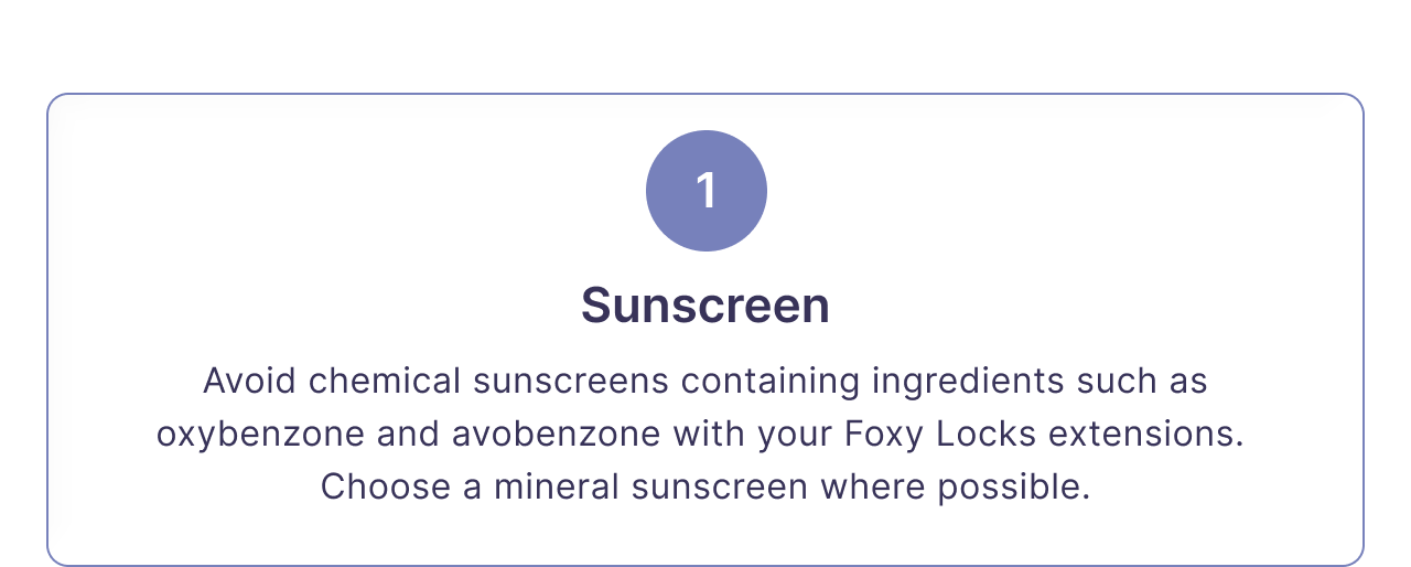 1 | Sunscreen | Avoid chemical sunscreens containing ingredients such as oxybenzone and avobenzone with your Foxy Locks extensions.  Choose a mineral sunscreen where possible.