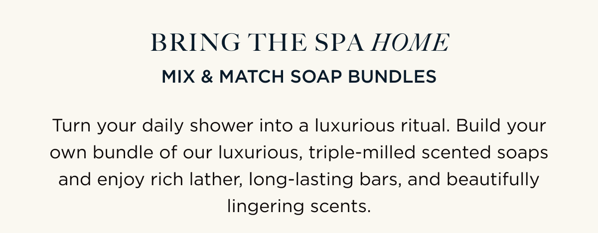 BRING THE SPA HOME | MIX & MATCH SOAP BUNDLES | Turn your daily shower into a luxurious ritual. Build your own bundle of our luxurious, triple-milled scented soaps and enjoy rich lather, long-lasting bars, and beautifully lingering scents.