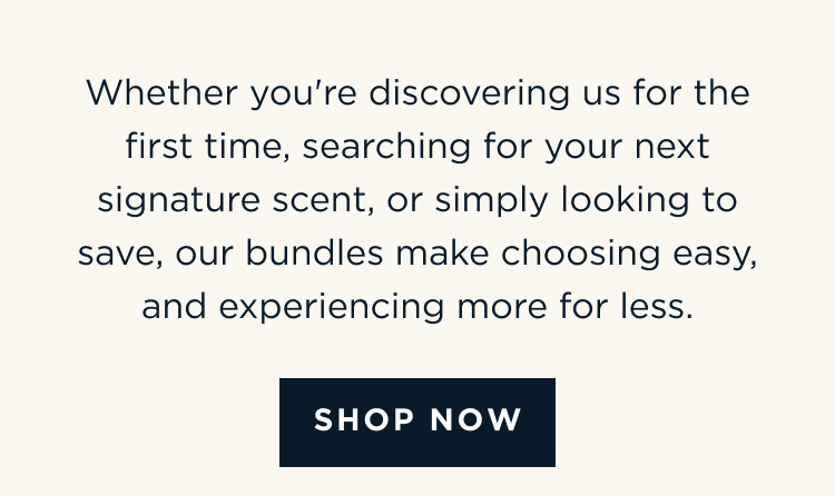 Whether you're discovering us for the first time, searching for your next signature scent, or simply looking to save, our bundles make choosing easy, and experiencing more for less. [ SHOP NOW ]