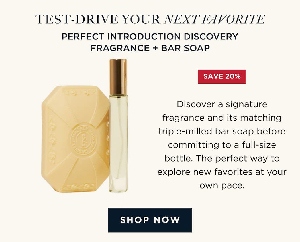 TEST-DRIVE YOUR NEXT FAVORITE | PERFECT INTRODUCTION DISCOVERY FRAGRANCE + BAR SOAP Discover a signature fragrance and its matching triple-milled bar soap before committing to a full-size bottle. The perfect way to explore new favorites at your own pace.  [ SHOP NOW ]