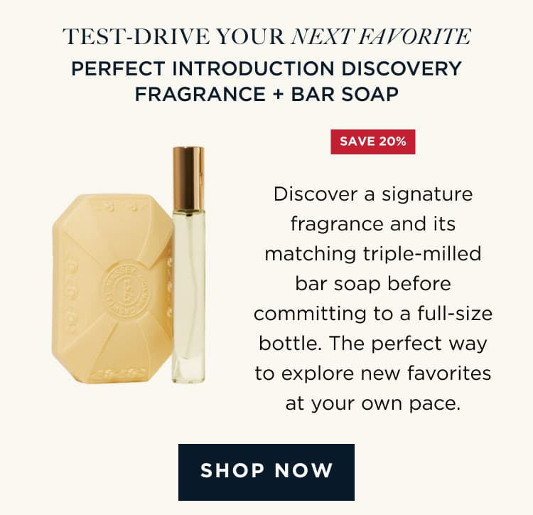 TEST-DRIVE YOUR NEXT FAVORITE | PERFECT INTRODUCTION DISCOVERY FRAGRANCE + BAR SOAP Discover a signature fragrance and its matching triple-milled bar soap before committing to a full-size bottle. The perfect way to explore new favorites at your own pace. [ SHOP NOW ]