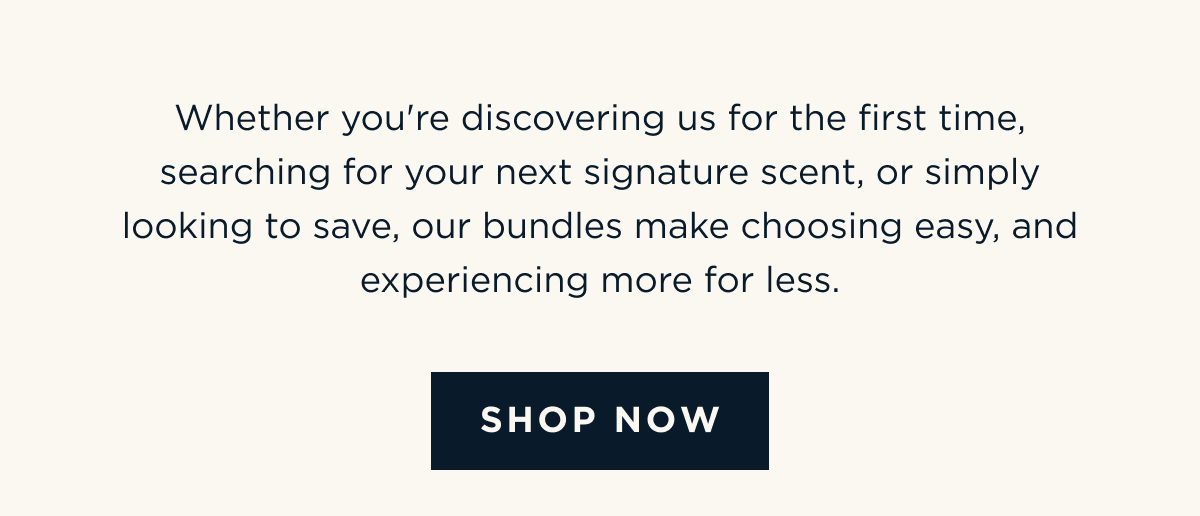 Whether you're discovering us for the first time, searching for your next signature scent, or simply looking to save, our bundles make choosing easy, and experiencing more for less. [ SHOP NOW ]