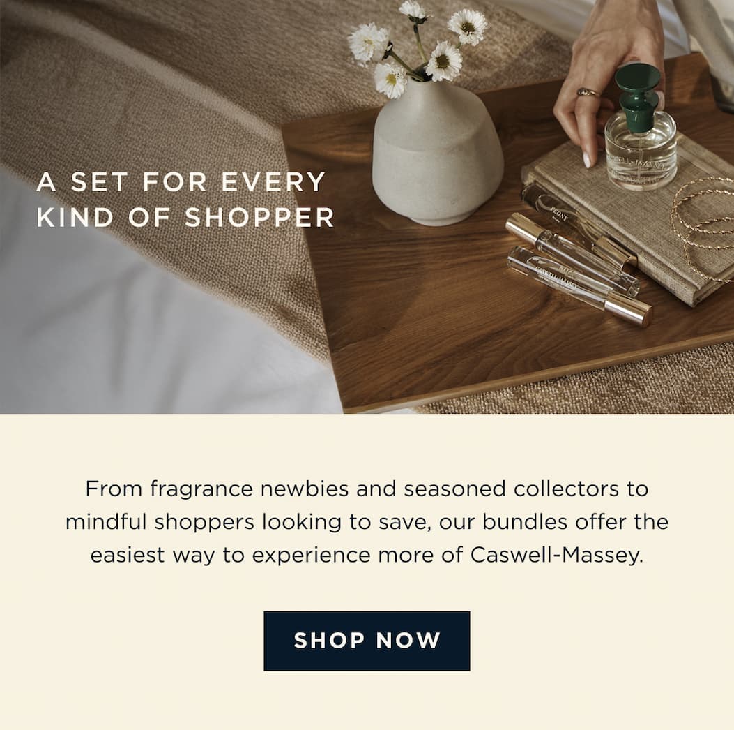 A SET FOR EVERY KIND OF SHOPPER | From fragrance newbies and seasoned collectors to mindful shoppers looking to save, our bundles offer the easiest way to experience more of Caswell-Massey. [ SHOP NOW ]