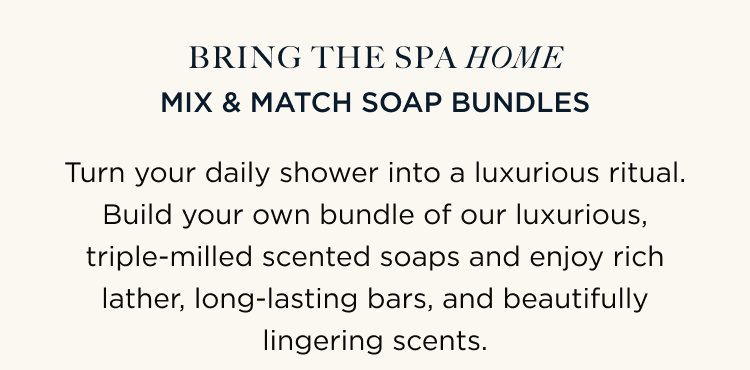 BRING THE SPA HOME | MIX & MATCH SOAP BUNDLES | Turn your daily shower into a luxurious ritual. Build your own bundle of our luxurious, triple-milled scented soaps and enjoy rich lather, long-lasting bars, and beautifully lingering scents.