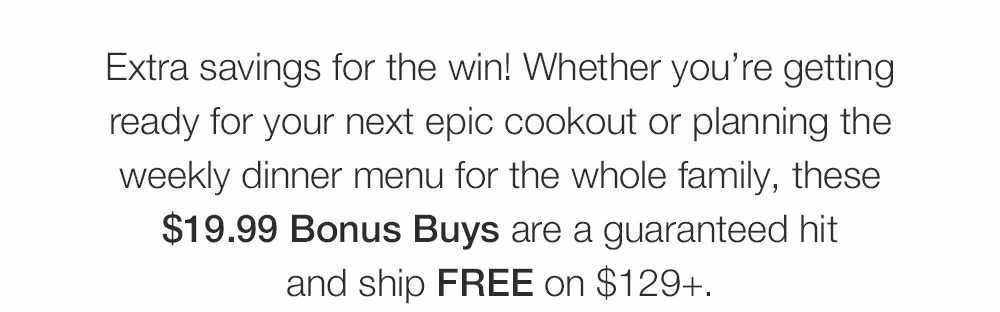 Extra savings for the win! Whether you’re getting _ready for your next epic cookout or planning the _weekly dinner menu for the whole family, these _$19.99 Bonus Buys are a guaranteed hit _and ship FREE on $129+.