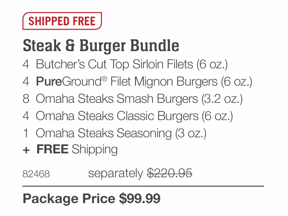 SHIPPED FREE

Steak & Burger Bundle
4  Butcher’s Cut Top Sirloin Filets (6 oz.)
4  PureGround® Filet Mignon Burgers (6 oz.)
8  Omaha Steaks Smash Burgers (3.2 oz.)
4  Omaha Steaks Classic Burgers (6 oz.)
1  Omaha Steaks Seasoning (3 oz.)
+  FREE Shipping
82468	  separately $220.95_
Package Price $99.99
