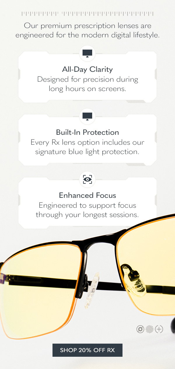 Our premium prescription lenses are engineered for the modern digital lifestyle. All-Day Clarity. Designed for precision during long hours on screens. Built-In Protection. Every Rx lens option includes our signature blue light protection. Enhanced Focus. Engineered to support focus through your longest sessions. Shop 20% off Rx.