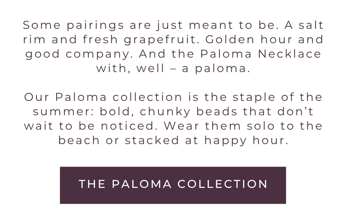 Some pairings are just meant to be. A salt rim and fresh grapefruit. Golden hour and good company. And the Paloma Necklace with, well – a paloma. Our Paloma collection is the staple of the summer: bold, chunky beads that don't wait to be noticed. Wear them solo to the beach or stacked at happy hour.