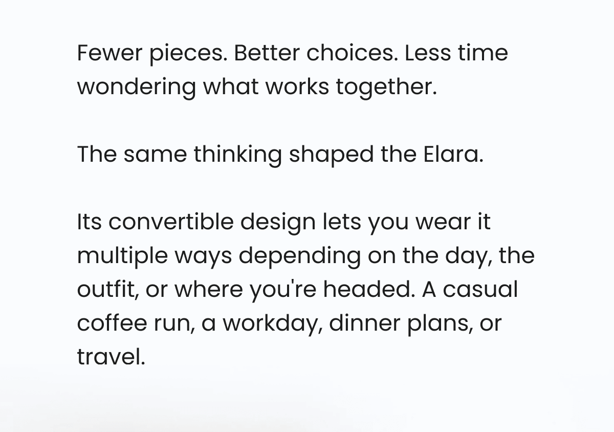 Fewer pieces. Better choices. Less time wondering what works together.  The same thinking shaped the Elara.  Its convertible design lets you wear it multiple ways depending on the day, the outfit, or where you're headed. A casual coffee run, a workday, dinner plans, or travel. 