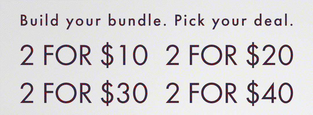 BUILD YOUR BUNDLE. PICK YOUR DEAL. 2 FOR $10 2 FOR $20 2 FOR $30 2 FOR $40