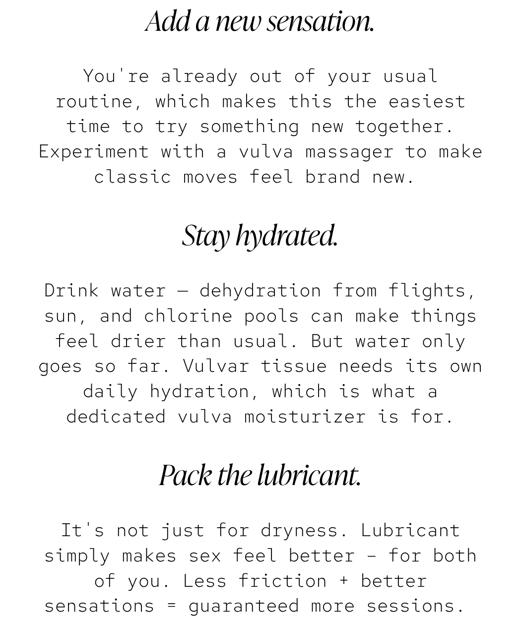 Add a new sensation. You're already out of your usual routine, which makes this the easiest time to try something new together. Experiment with a vulva massager to make classic moves feel brand new.  Stay hydrated. Drink water — dehydration from flights, sun, and chlorine pools can make things feel drier than usual. But water only goes so far. Vulvar tissue needs its own daily hydration, which is what a dedicated vulva moisturizer is for. Pack the lubricant. It's not just for dryness. Lubricant simply makes sex feel better – for both of you. Less friction + better sensations = guaranteed more sessions. 