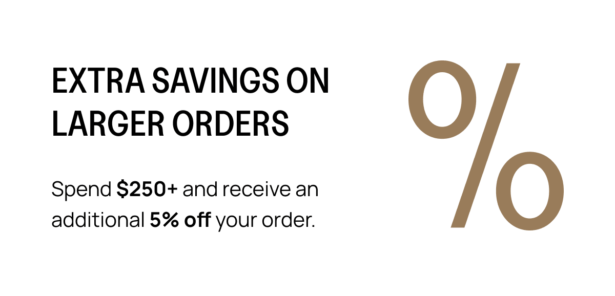 EXTRA SAVINGS ON LARGER ORDERS Spend $250+ and receive an additional 5% off your order.