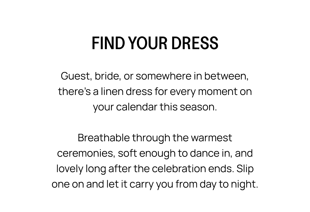 FIND YOUR DRESS Guest, bride, or somewhere in between. There's a linen dress for every moment on your calendar this season.  Breathable through the warmest ceremonies, soft enough to dance in, and lovely long after the celebration ends. Slip one on and let it carry you from day to night.