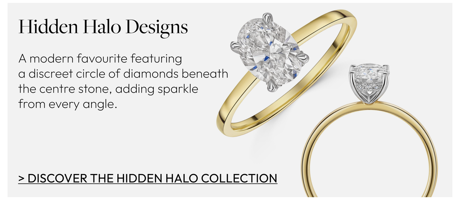 Hidden Halo Designs. A modern favourite featuring a discreet circle of diamonds beneath the centre stone, adding sparkle from every angle.