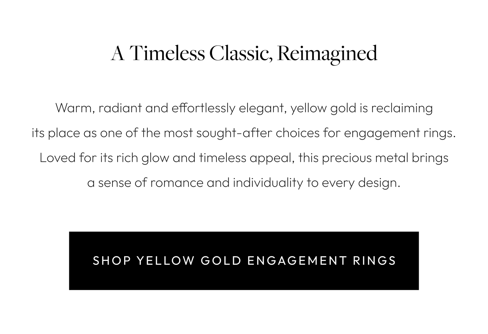 A Timeless Classic, Reimagined  Warm, radiant and effortlessly elegant, yellow gold is reclaiming its place as one of the most sought-after choices for engagement rings. Loved for its rich glow and timeless appeal, this precious metal brings a sense of romance and individuality to every design. Whether inspired by vintage heirlooms or contemporary styling, today's yellow gold engagement rings strike the perfect balance between classic and modern.