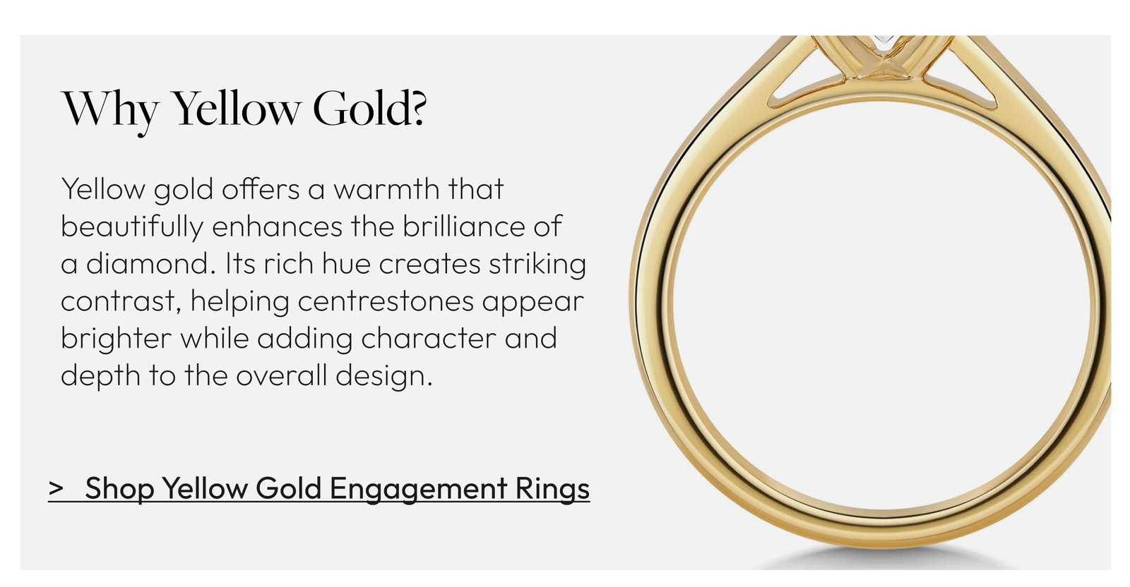 Why Yellow Gold?  Yellow gold offers a warmth that beautifully enhances the brilliance of a diamond. Its rich hue creates striking contrast, helping centrestones appear brighter while adding character and depth to the overall design.