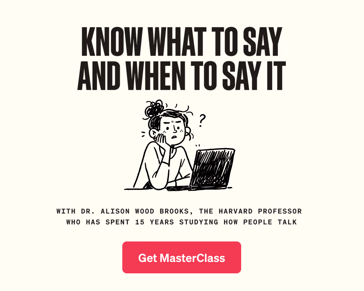 Know what to say and when to say it with Dr. Alison Wood Brooks, the Harvard professor who has spent 15 years studying how people talk. Get MasterClass.