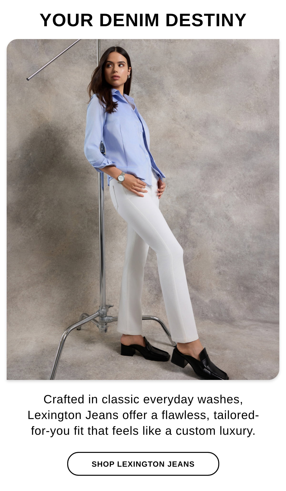 YOUR DENIM DESTINY Crafted in classic everyday washes, Lexington Jeans offer a flawless, tailored-for-you fit that feels like a custom luxury. - SHOP LEXINGTON JEANS >>