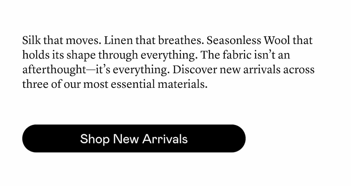Silk that moves. Linen that breathes. Seasonless Wool that holds its shape through everything. The fabric isn’t an afterthought—it’s everything. Discover new arrivals across three of our most essential materials.