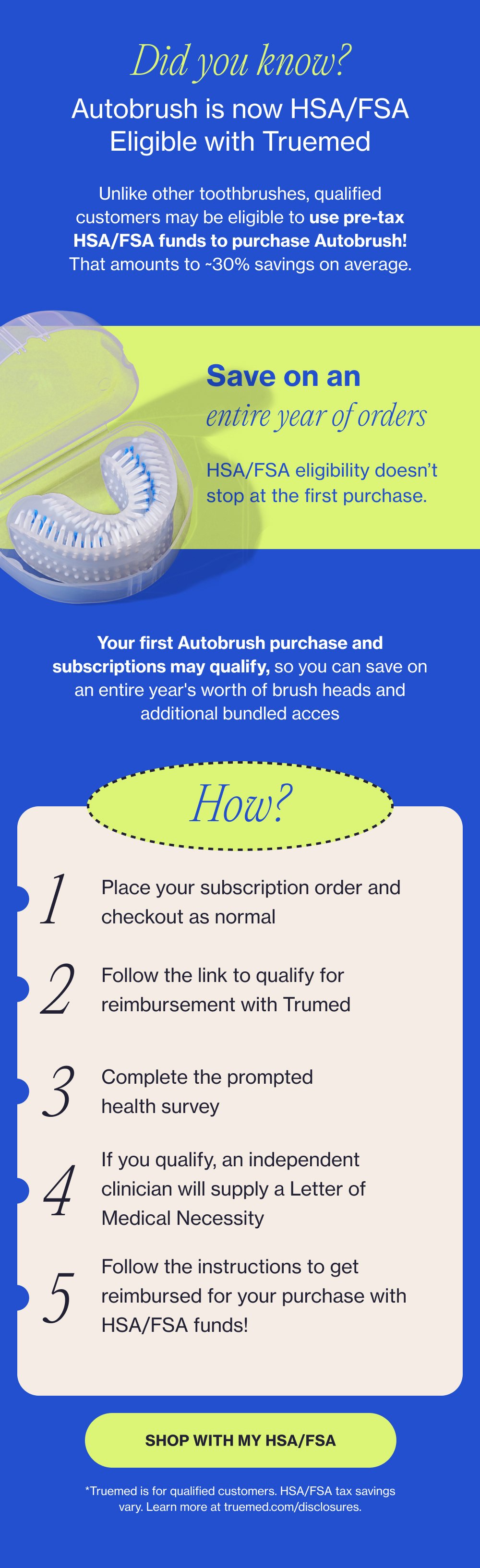 Did you know? Autobrush is now HSA/FSA Eligible with Truemed Unlike other toothbrushes, qualified customers may be eligible to use pre-tax HSA/FSA funds to purchase Autobrush! That amounts to ~30% savings on average. Save on an entire year of orders HSA/FSA eligibility doesn’t stop at the first purchase. Your first Autobrush purchase and subscriptions may qualify, so you can save on an entire year's worth of brush heads and additional bundled acces How? 1 Place your subscription order and checkout as normal 2 Follow the link to qualify for reimbursement with Trumed 3 Complete the prompted health survey If you qualify, an independent clinician will supply a Letter of Medical Necessity 4 Follow the instructions to get reimbursed for your purchase with HSA/FSA funds! 5 SHOP WITH MY HSA/FSA *Truemed is for qualified customers. HSA/FSA tax savings vary. Learn more at truemed.com/disclosures.