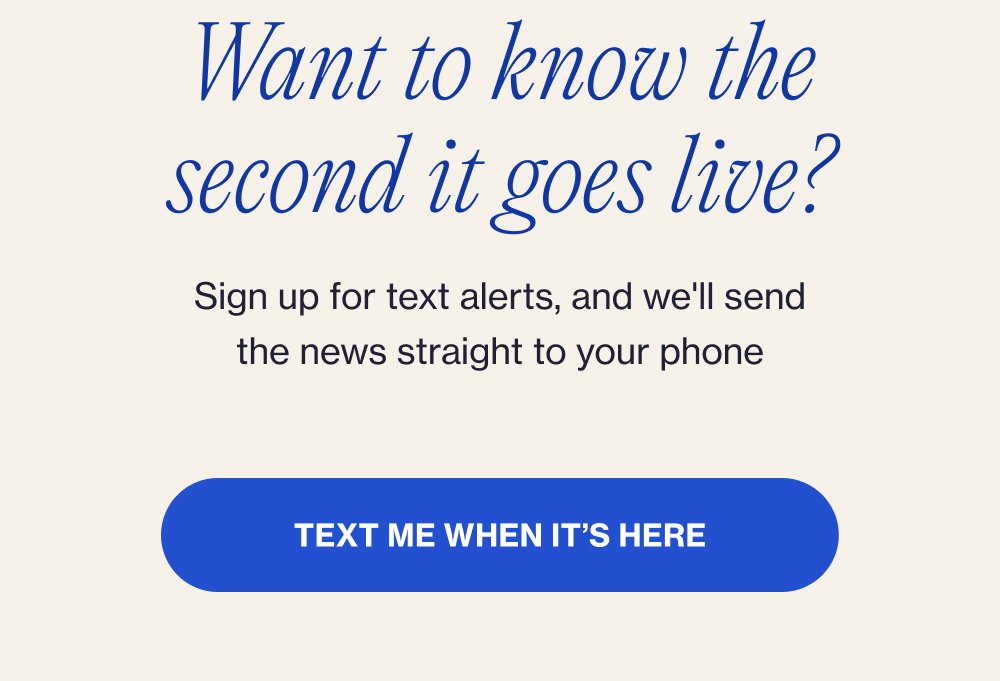 Want to know the second it goes live? Sign up for text alerts, and we'll send the news straight to your phone Text Me When It’s Here