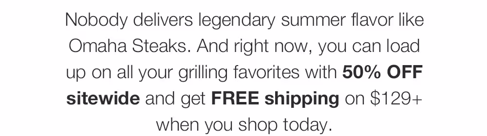 Nobody delivers legendary summer flavor like Omaha Steaks. And right now, you can load up on all your grilling favorites with 50% OFF sitewide and get FREE shipping on $129+ when you shop today.