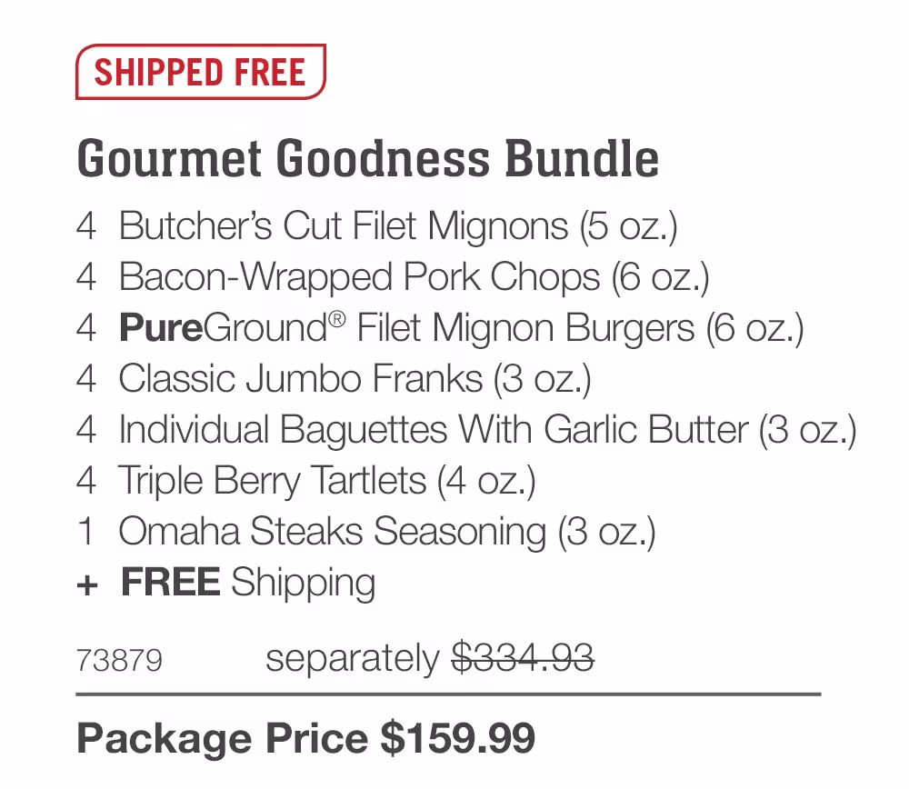 SHIPPED FREE

Gourmet Goodness Bundle_
4  Butcher’s Cut Filet Mignons (5 oz.)
4  Bacon-Wrapped Pork Chops (6 oz.)
4  PureGround® Filet Mignon Burgers (6 oz.)
4  Classic Jumbo Franks (3 oz.)
4  Individual Baguettes With Garlic Butter (3 oz.)
4  Triple Berry Tartlets (4 oz.)
1  Omaha Steaks Seasoning (3 oz.)
+  FREE Shipping

