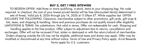 BUY 2, GET 1 FREE SITEWIDE. TO REDEEM OFFER - Add three or more qualifying, in-stock, items to your shopping bag. No code required. In checkout, the cost of your lowest priced item(s) will be free (discounted item(s) determined in sets of three). Valid July 8, 2026 through July 14, 2026 at 11:59pm ET. While supplies last. OFFER EXCLUDES THE FOLLOWING: Clearance, merchandise subject to other promotions, gift cards, gift wrap and kits, taxes, and shipping and handling. Store and previous purchases do not qualify toward offer eligibility. LIMITATIONS and TERMS: No substitutions. Not valid in stores. Offer not redeemable for cash. Shipping and handling applies to the free product. Offer subject to adjustment due to returns, cancellations and exchanges. Offer will not be re-issued if lost, stolen or destroyed or with the return or refund of merchandise. Orders shipping outside the US may not be eligible, additional taxes and duties may apply. Offer may be modified or discontinued at any time without notice. Terms of Use and Privacy Policy apply. A-List Rewards Terms apply for U.S. customers.
