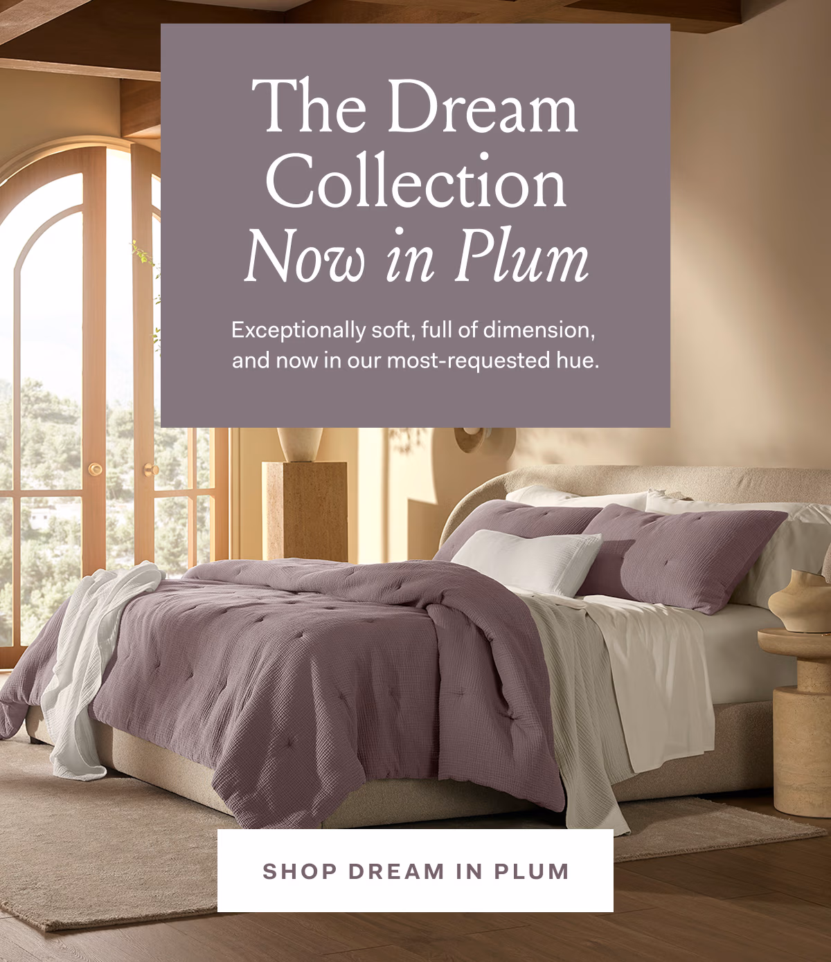 The Dream Collection Now in Plum Exceptionally soft, full of dimension, and now in our most-requested hue. SHOP DREAM IN PLUM