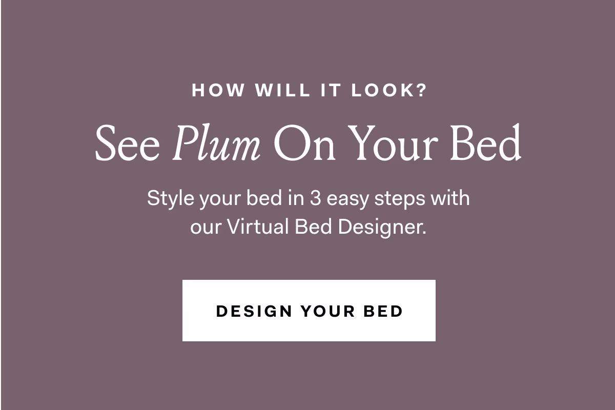 HOW WILL IT LOOK? See Plum On Your Bed Style your bed in 3 easy steps with our Virtual Bed Designer.