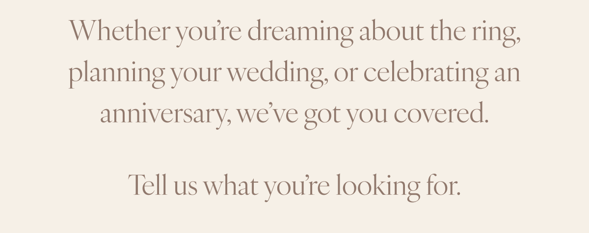 Whether you’re dreaming about the ring, planning your wedding, or celebrating an anniversary, we’ve got you covered. Tell us what you’re looking for.