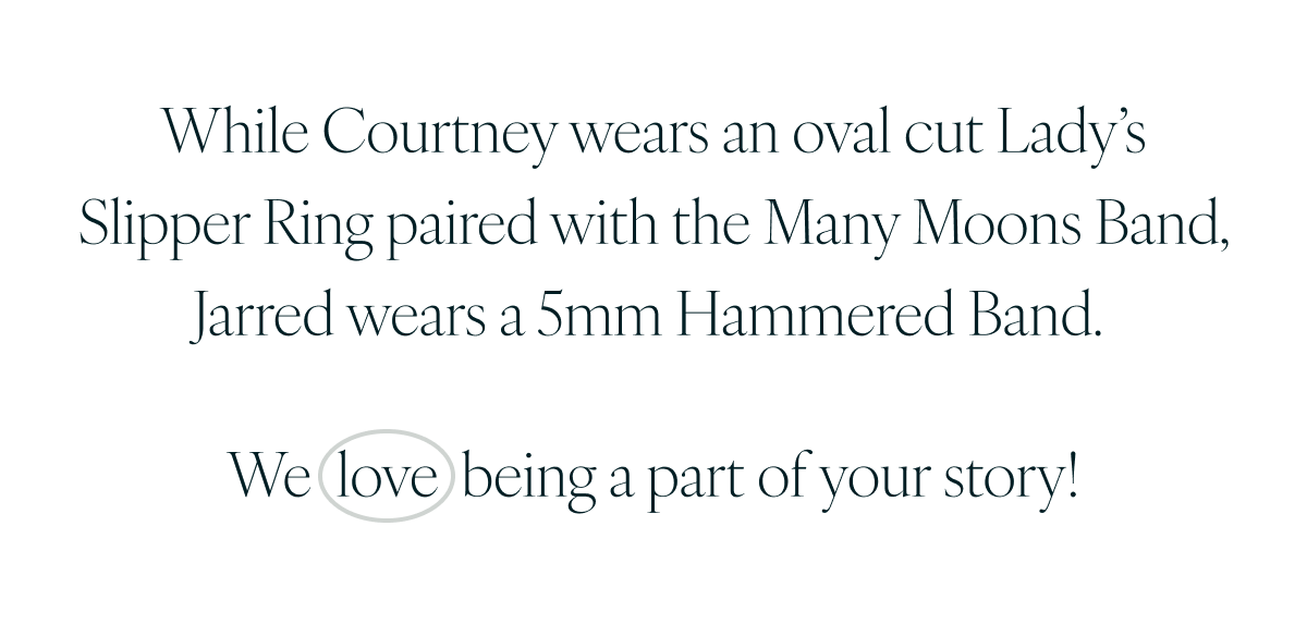 While Courtney wears an oval cut Lady’s Slipper Ring paired with the Many Moons Band, Jarred wears a 5mm Hammered Band. We love being a part of your story!