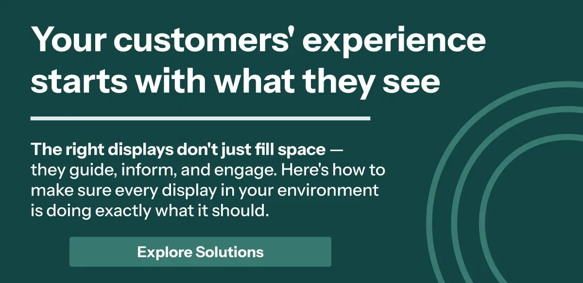 Your customers' experience starts with what they see. The right displays don't just fill space — they guide, inform, and engage. Here's how to make sure every display in your environment is doing exactly what it should.