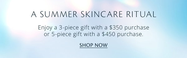 A Summer Skincare Ritual. Enjoy a 3-piece gift when you spend $350+. Upgrade to a 5-piece gift with any $450+ purchase.