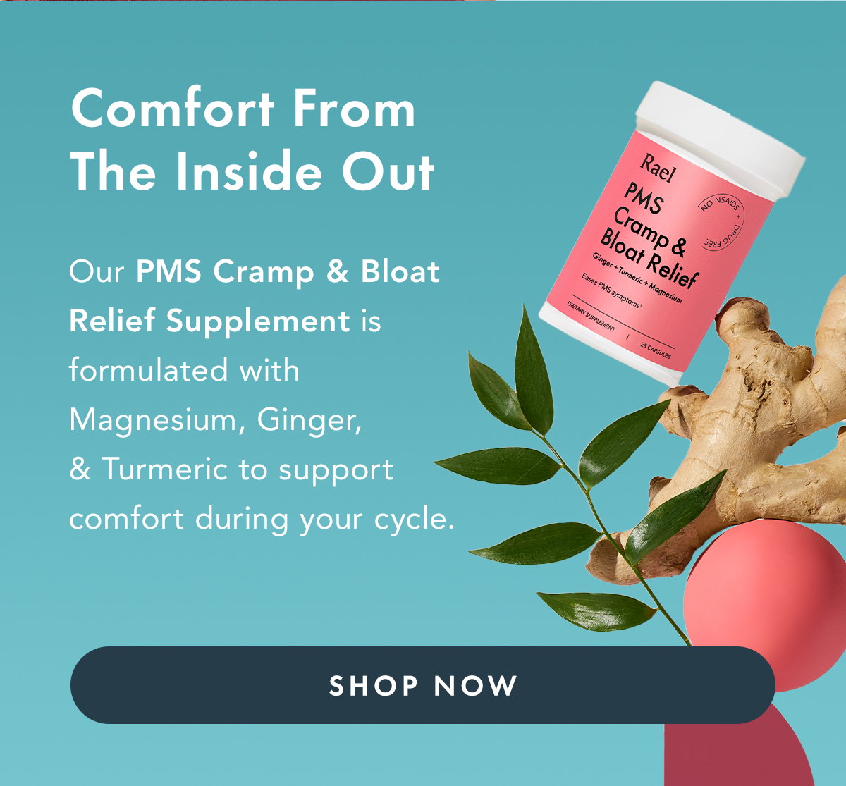 Comfort From The Inside Out. Our PMS Cramp & Bloat Relief Supplement is formulated with magnesium, ginger, and turmeric to support comfort during your cycle. Shop Now.