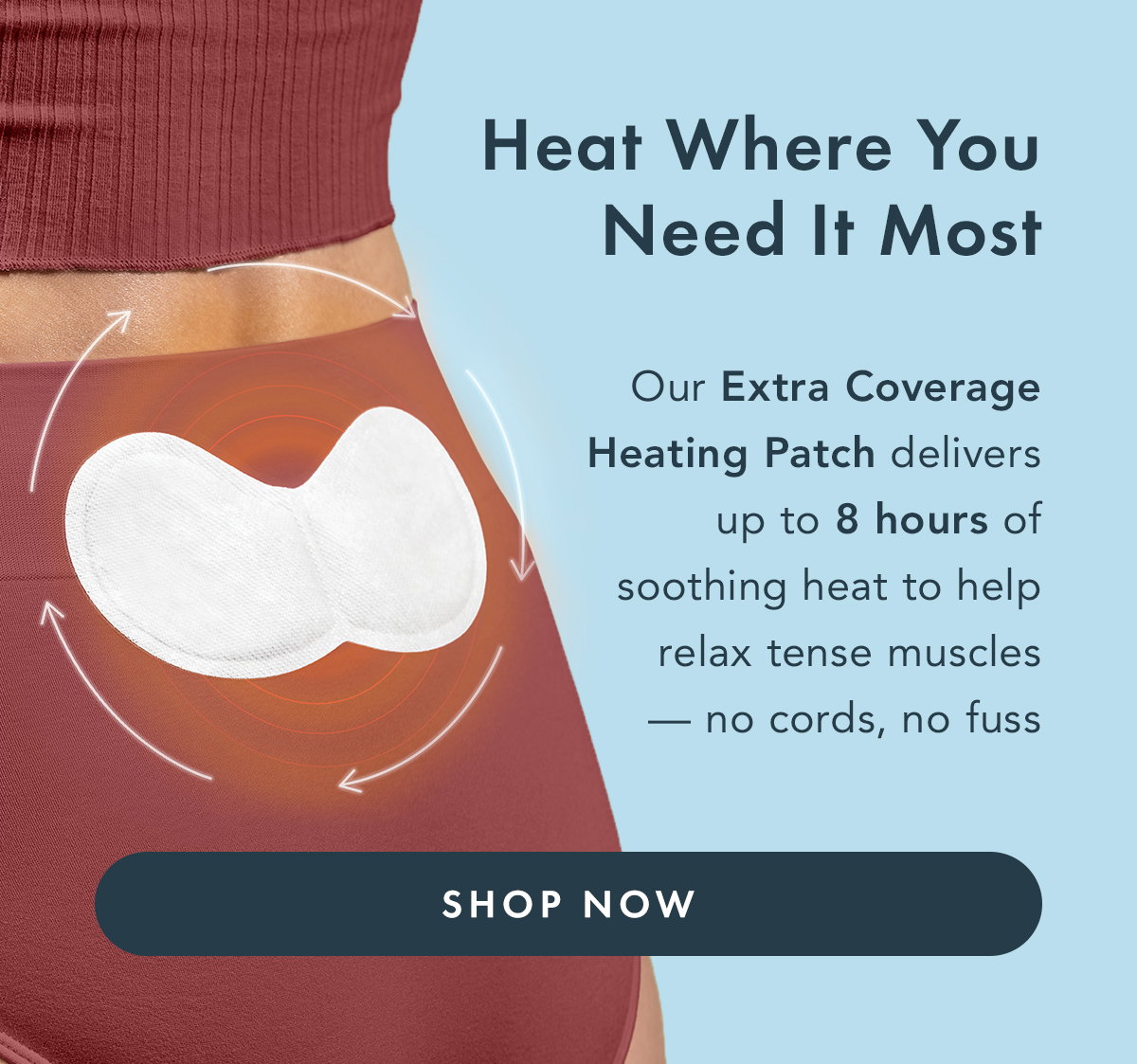 Heat Where You Need It Most. Our Extra Coverage Heating Patch delivers up to 8 hours of soothing heat to help relax tense muscles- no cords, no fuss. Shop Now. 