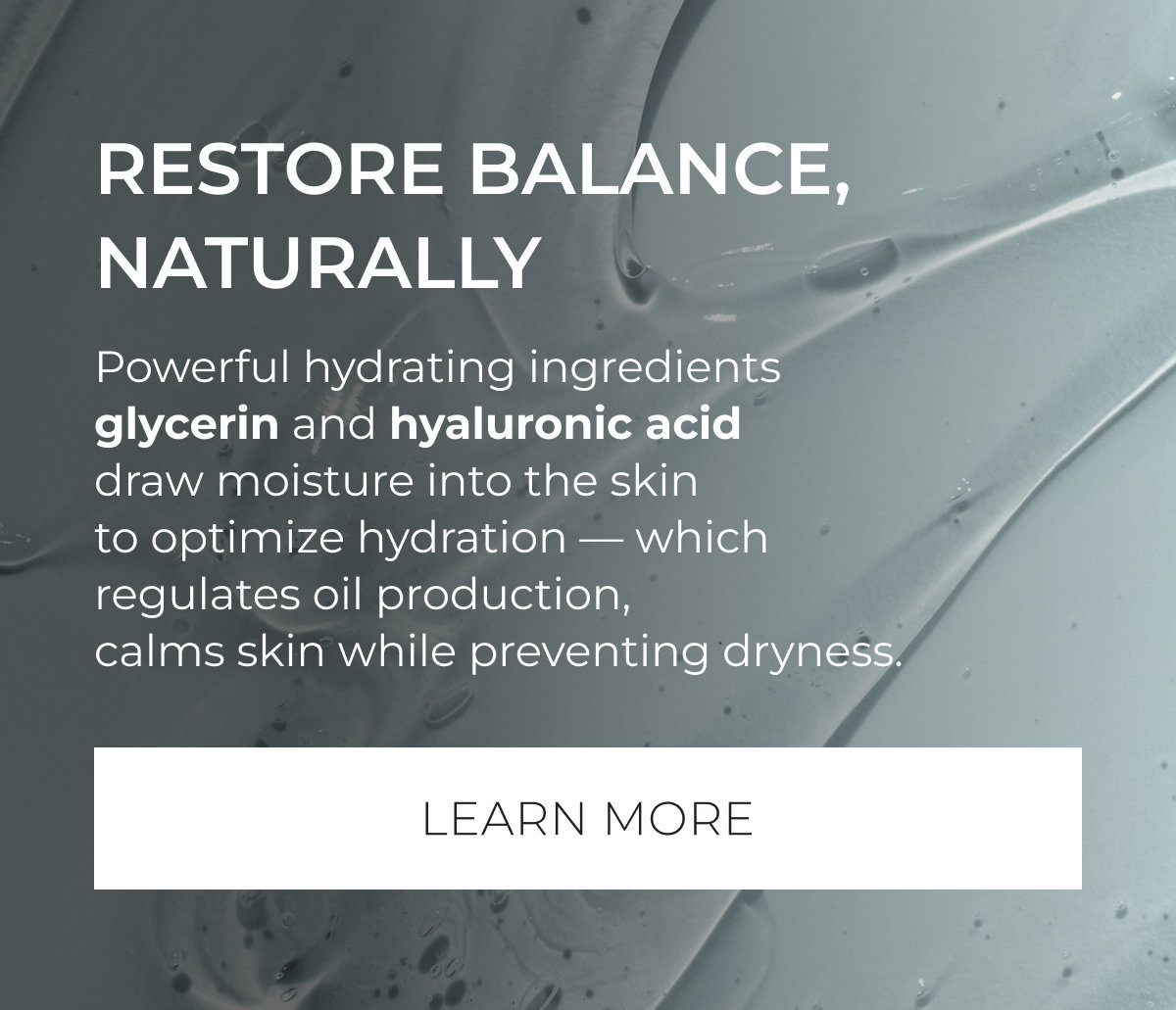 Restore Balance, Naturally | Powerful hydrating ingredients glycerin and hyaluronic acid draw moisture into the skin to optimize hydration – which regulates oil production, calms skin while preventing dryness. | Learn More