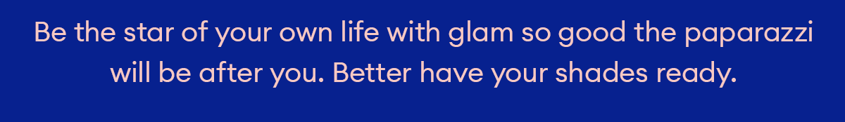 Be the star of your own life with glam so good the paparazzi will be after you. Better have your shades ready.