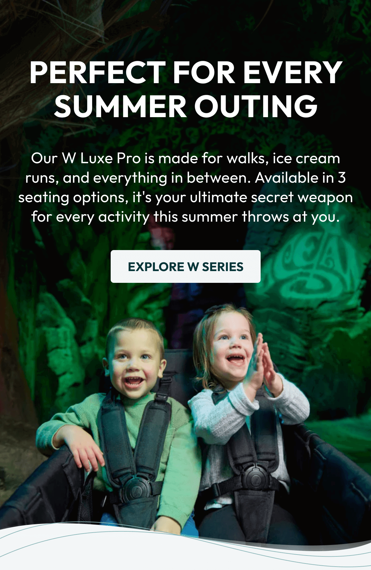 PERFECT FOR EVERY SUMMER OUTING | Our W Luxe Pro is made for walks, ice cream runs, and everything in between. Available in 3 seating options, it's your ultimate secret weapon for every activity this summer throws at you. |  EXPLORE W SERIES