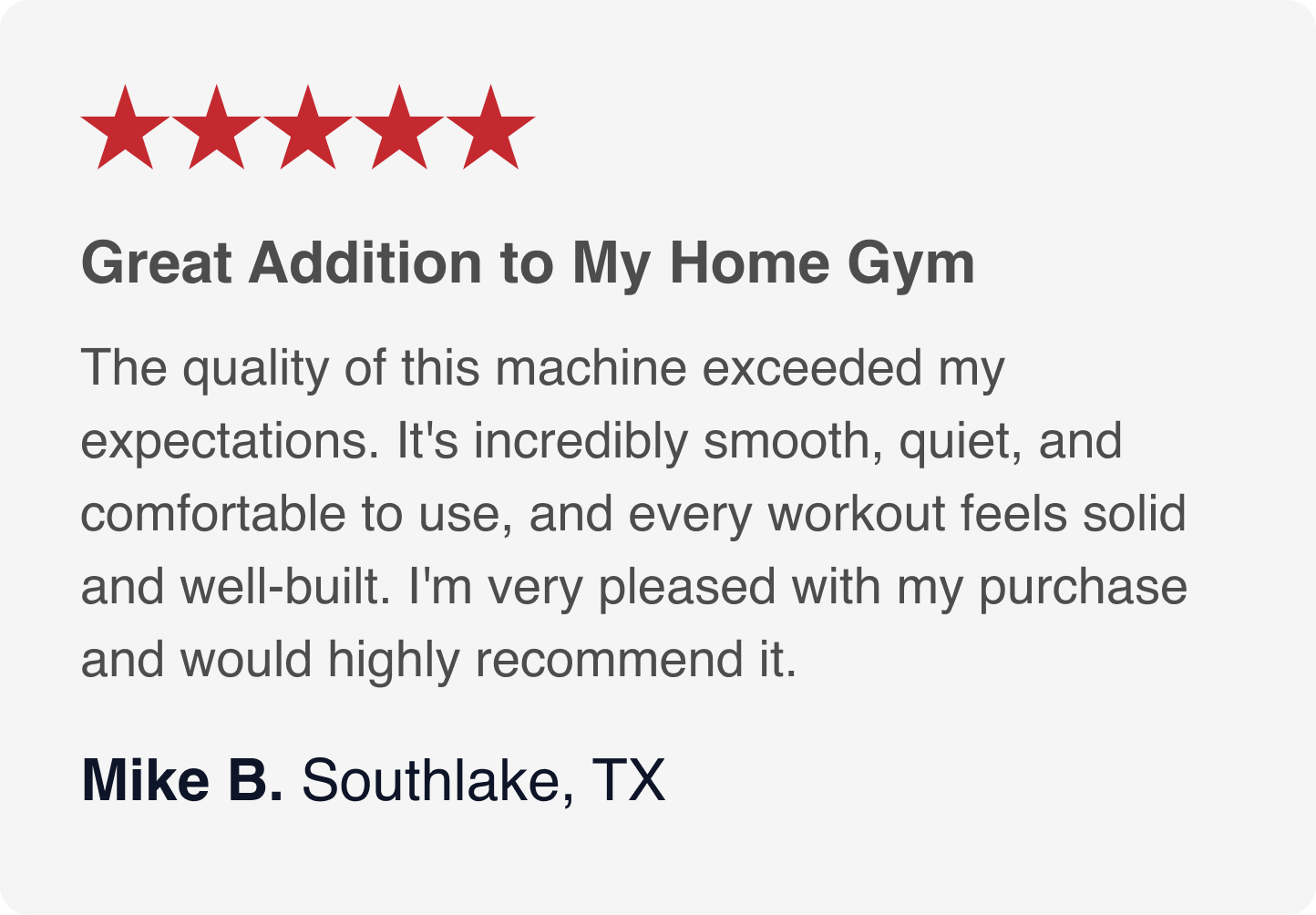 can you type all this  ★★★★★  Great Addition to My Home Gym  The quality of this machine exceeded my expectations. It's incredibly smooth, quiet, and comfortable to use, and every workout feels solid and well-built. I'm very pleased with my purchase and would highly recommend it.  Mike B. Southlake, TX
