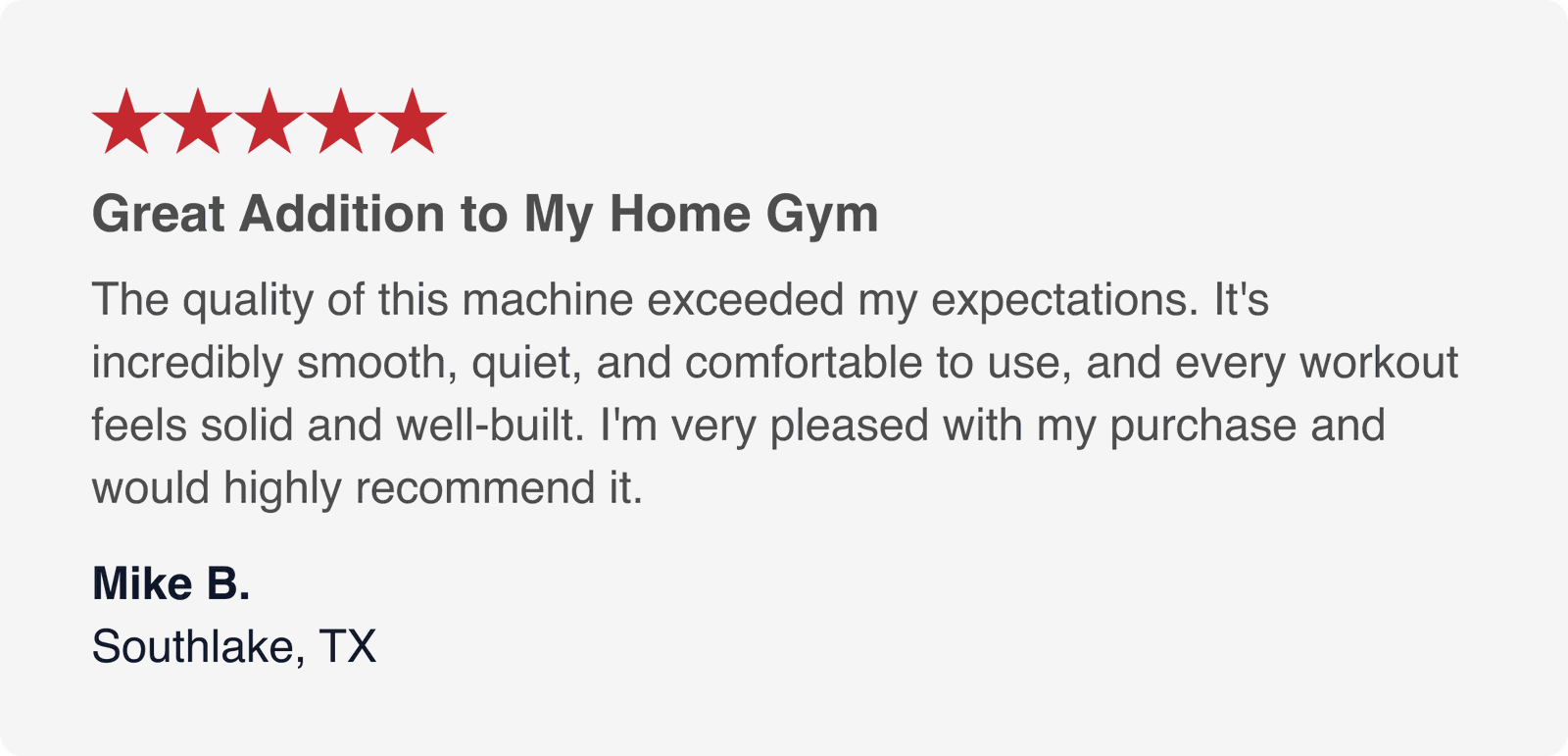 can you type all this  ★★★★★  Great Addition to My Home Gym  The quality of this machine exceeded my expectations. It's incredibly smooth, quiet, and comfortable to use, and every workout feels solid and well-built. I'm very pleased with my purchase and would highly recommend it.  Mike B. Southlake, TX