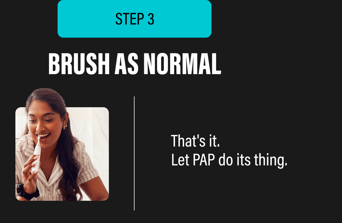 STEP 3 | BRUSH AS NORMAL - That's it. Let PAP do its thing.