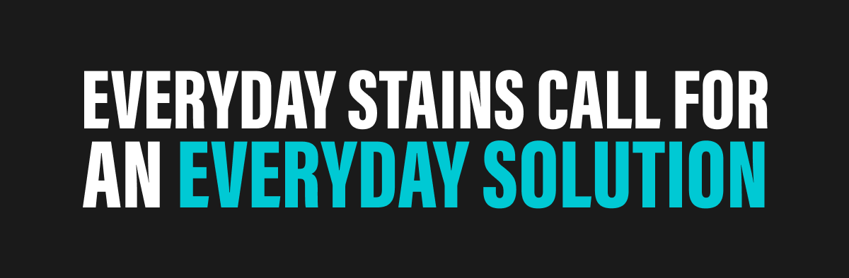 EVERYDAY STAINS CALL FOR AN EVERYDAY SOLUTION