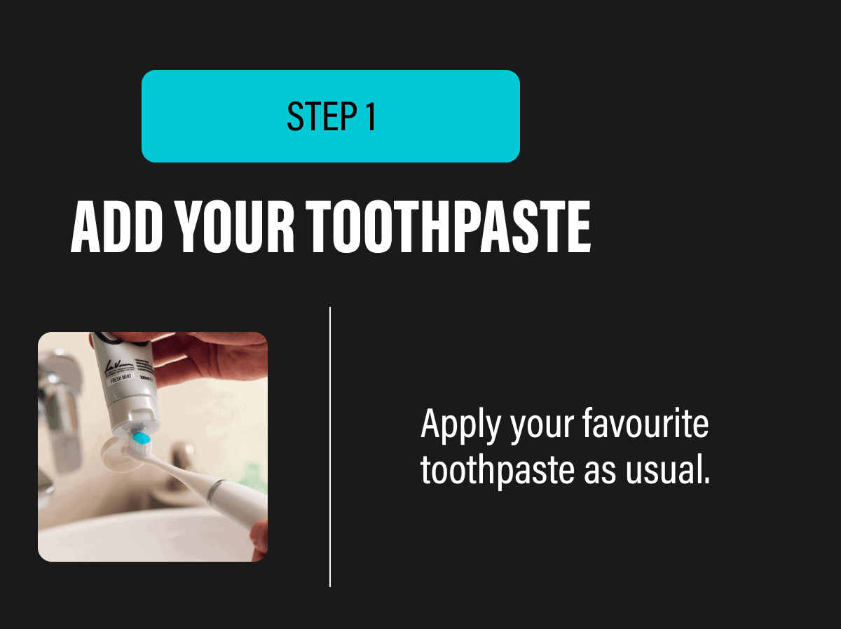 STEP 1 | ADD YOUR TOOTHPASTE - Apply your favourite toothpaste as usual,