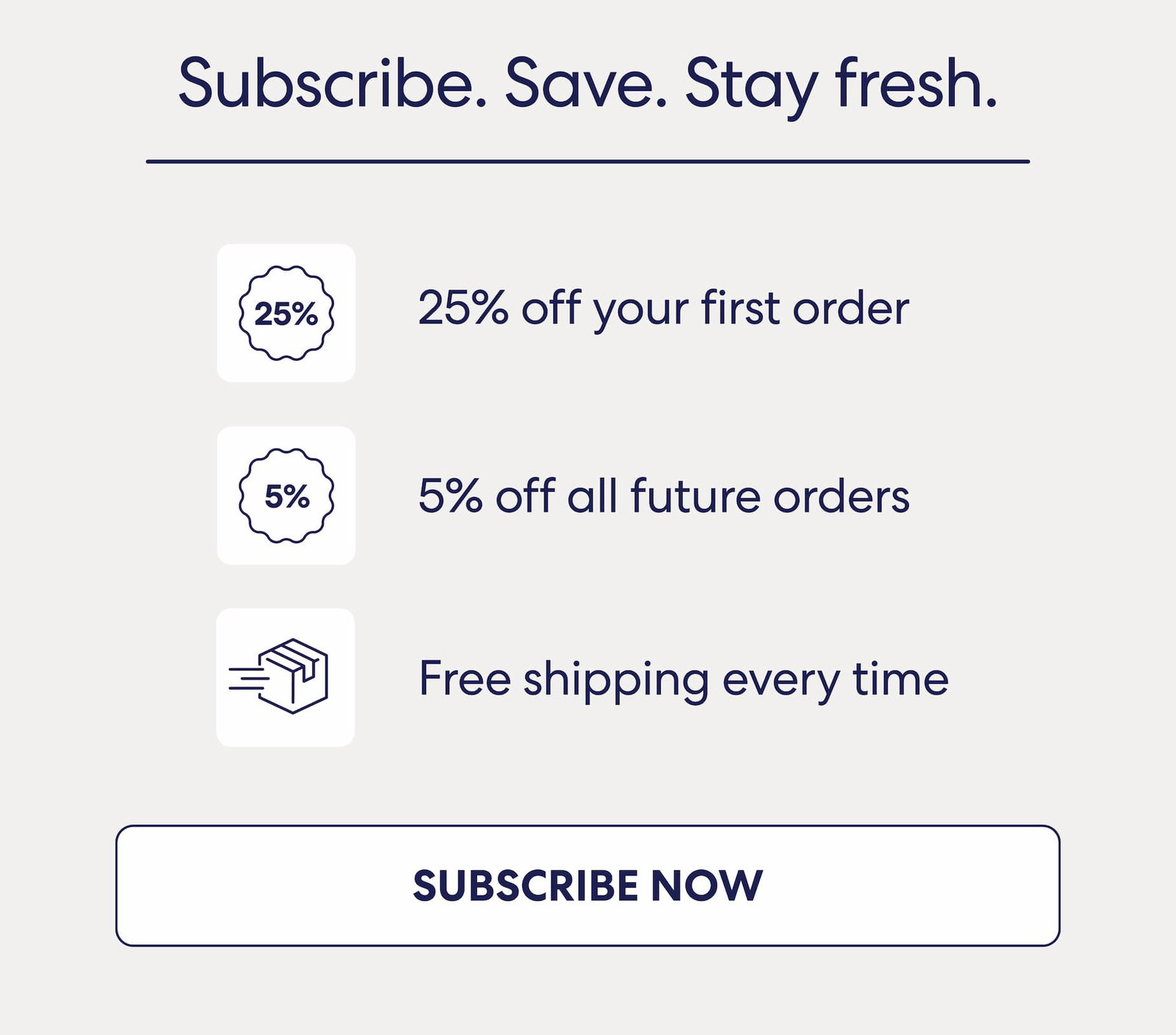 Subscribe. Save. Stay fresh. 25% off your first order 5% off all future orders Free shipping every time