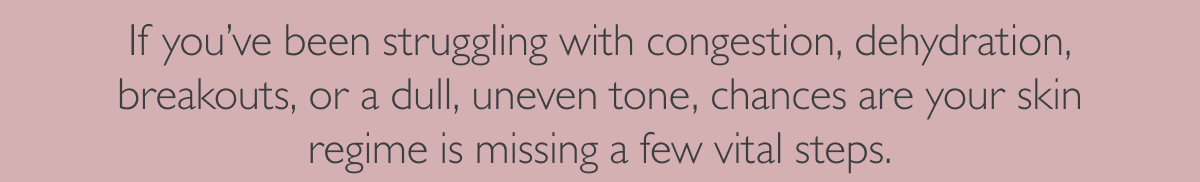 If you’ve been struggling with congestion, dehydration, breakouts, or a dull, uneven tone, chances are your skin regime is missing a few vital steps.
