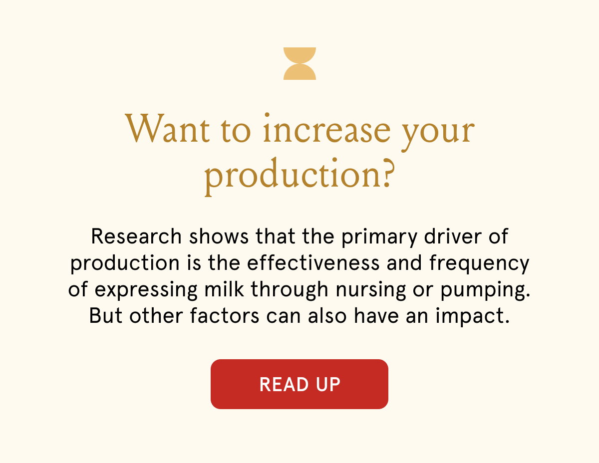 Want to increase your production? Research shows that the primary driver of production is the effectiveness and frequency of expressing milk through nursing or pumping. But other factors can also have an impact.