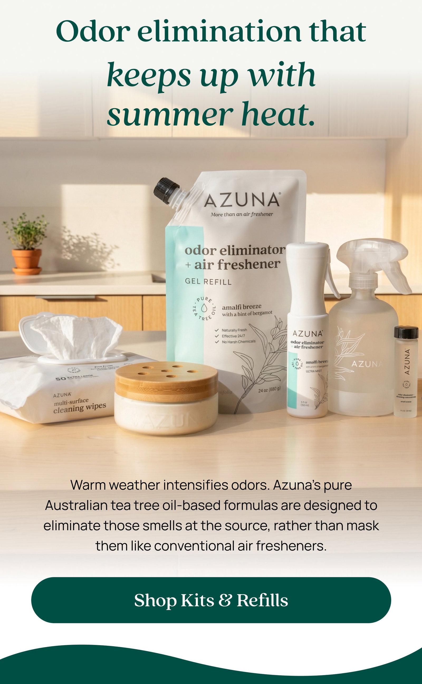 Odor elimination that keeps up with summer heat. Warm weather intensifies odors. Azuna’s pure Australian tea tree oil-based formulas are designed to eliminate those smells at the source, rather than mask them like conventional air fresheners. Shop Kits & Refills