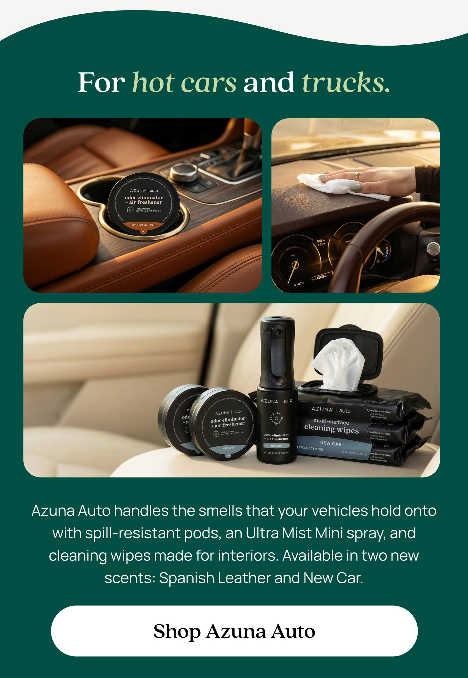 For hot cars and trucks. Azuna Auto handles the smells that your vehicles hold onto with spill-resistant pods, an Ultra Mist Mini spray, and cleaning wipes made for interiors. Available in two new scents: Spanish Leather and New Car. Shop Azuna Auto