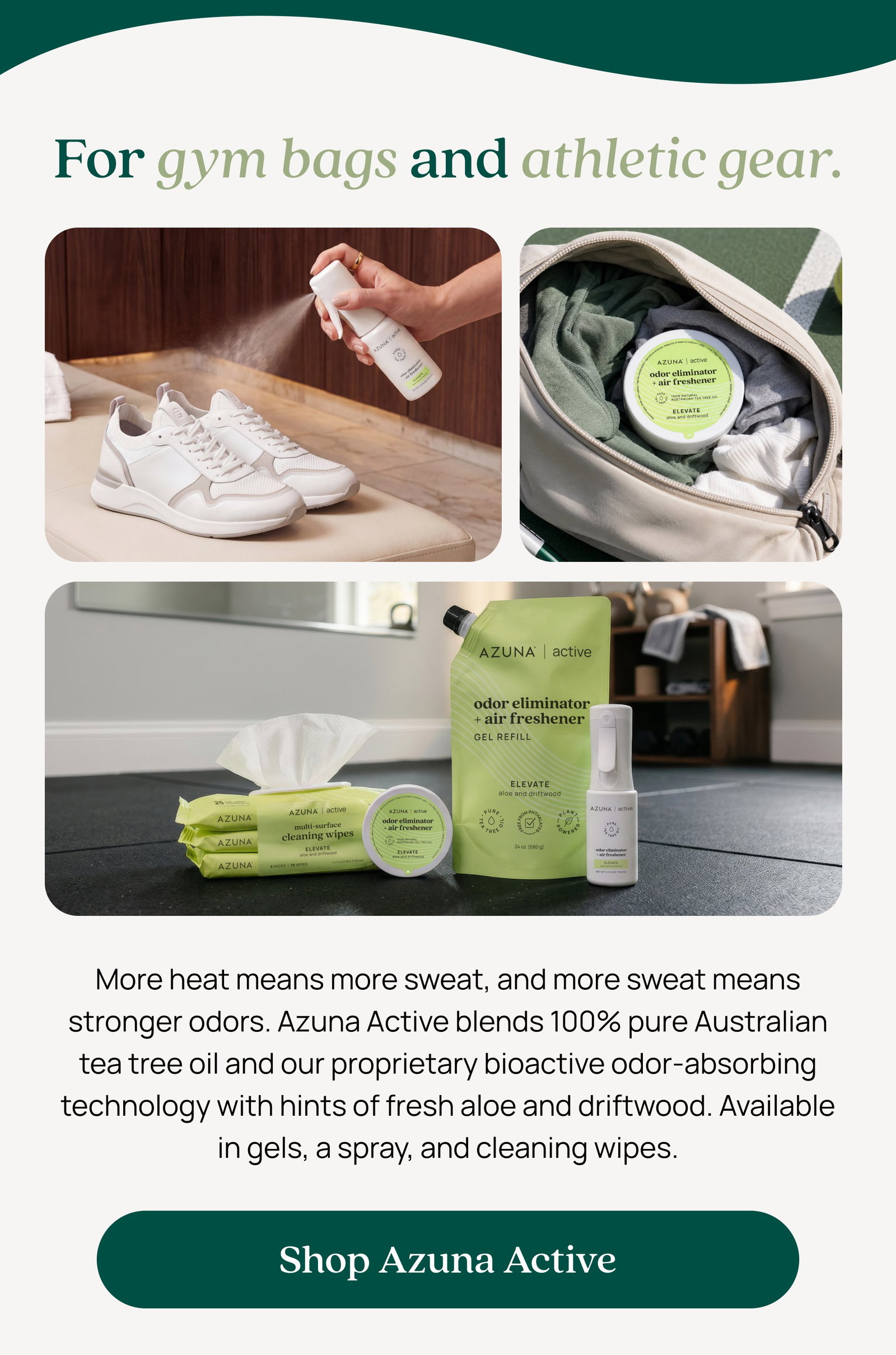 For gym bags and athletic gear. More heat means more sweat, and more sweat means stronger odors. Azuna Active blends 100% pure Australian tea tree oil and our proprietary bioactive odor-absorbing technology with hints of fresh aloe and driftwood. Available in gels, a spray, and cleaning wipes. Shop Azuna Active